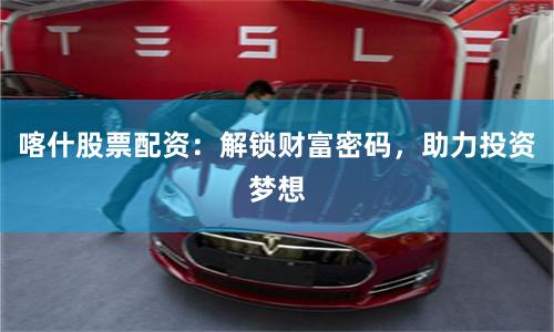 喀什股票配资：解锁财富密码，助力投资梦想