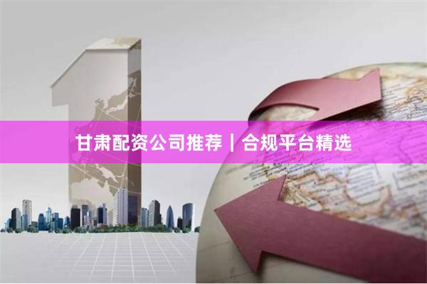 甘肃配资公司推荐｜合规平台精选